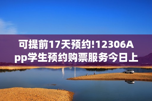 可提前17天预约!12306App学生预约购票服务今日上线