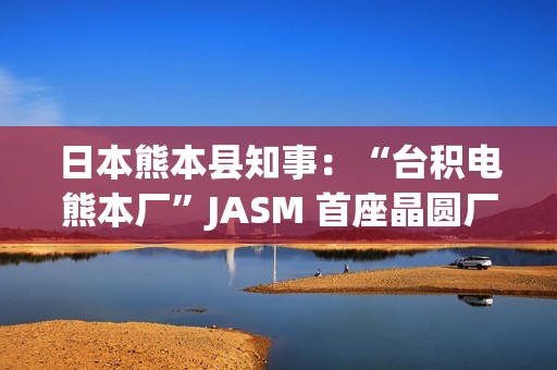 日本熊本县知事：“台积电熊本厂”JASM 首座晶圆厂已投产