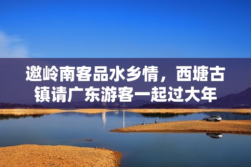邀岭南客品水乡情，西塘古镇请广东游客一起过大年