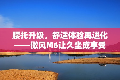 腰托升级，舒适体验再进化——傲风M6让久坐成享受