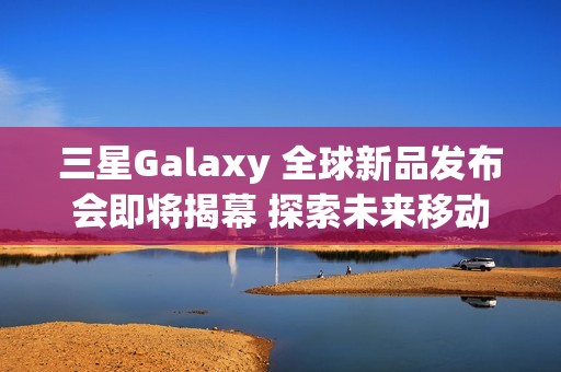 三星Galaxy 全球新品发布会即将揭幕 探索未来移动AI体验