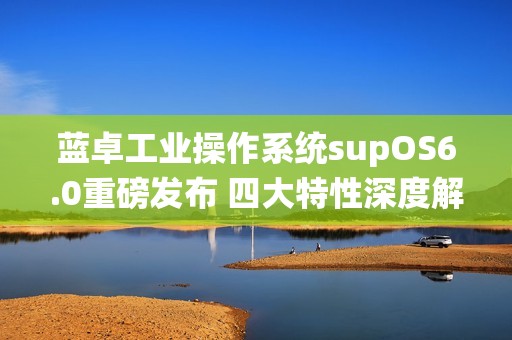 蓝卓工业操作系统supOS6.0重磅发布 四大特性深度解读！
