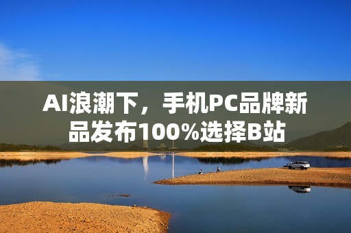 AI浪潮下，手机PC品牌新品发布100%选择B站