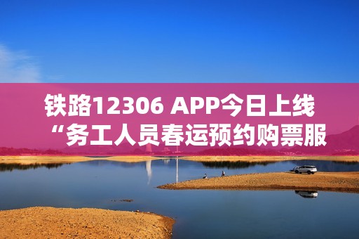 铁路12306 APP今日上线“务工人员春运预约购票服务”