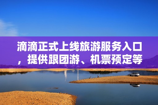 滴滴正式上线旅游服务入口，提供跟团游、机票预定等业务