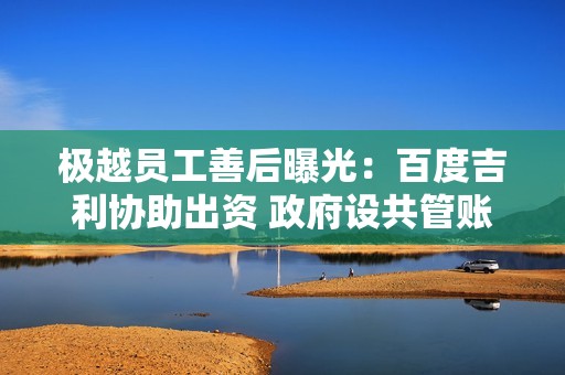 极越员工善后曝光：百度吉利协助出资 政府设共管账户