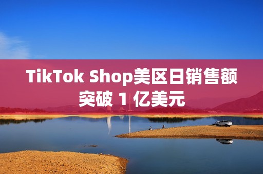 TikTok Shop美区日销售额突破 1 亿美元