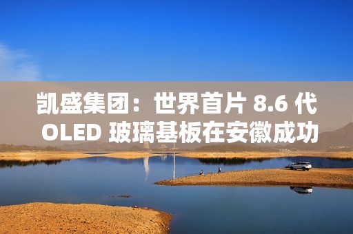 凯盛集团：世界首片 8.6 代 OLED 玻璃基板在安徽成功下线