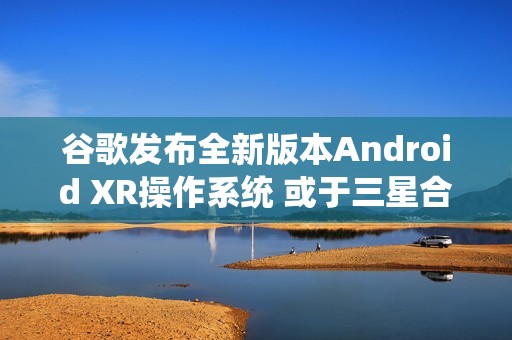 谷歌发布全新版本Android XR操作系统 或于三星合作