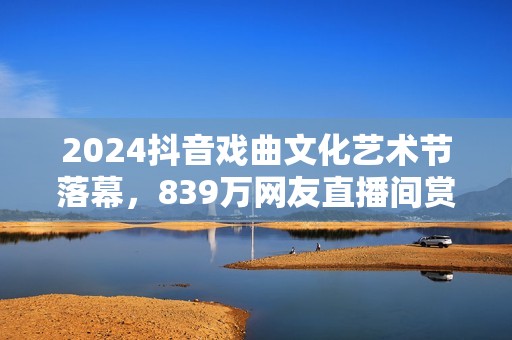 2024抖音戏曲文化艺术节落幕，839万网友直播间赏百家戏