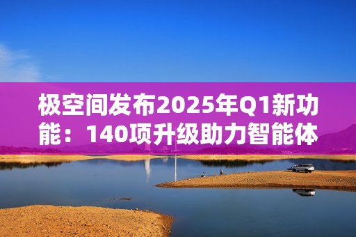 极空间发布2025年Q1新功能：140项升级助力智能体验提升