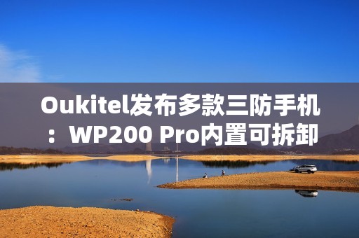 Oukitel发布多款三防手机：WP200 Pro内置可拆卸带屏蓝牙耳机