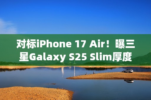 对标iPhone 17 Air！曝三星Galaxy S25 Slim厚度仅6.5mm