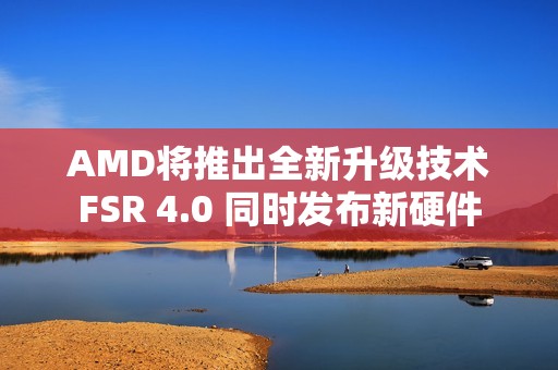 AMD将推出全新升级技术FSR 4.0 同时发布新硬件