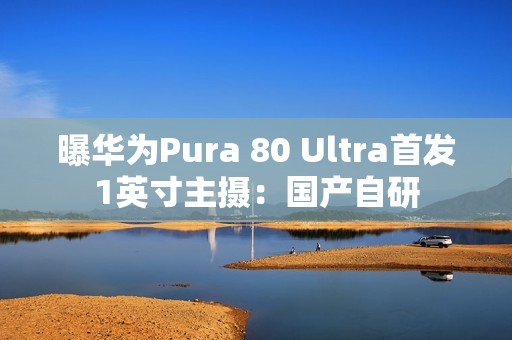 曝华为Pura 80 Ultra首发1英寸主摄：国产自研