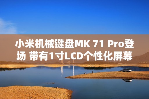 小米机械键盘MK 71 Pro登场 带有1寸LCD个性化屏幕