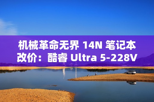 机械革命无界 14N 笔记本改价：酷睿 Ultra 5-228V、32GB+1TB，5999 元