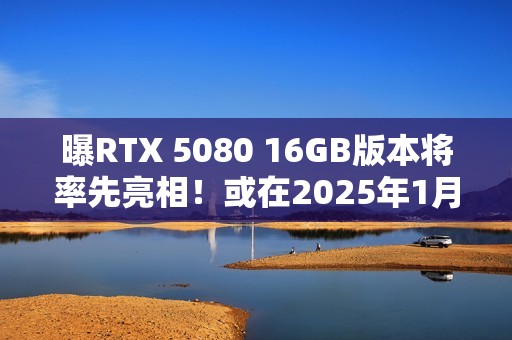 曝RTX 5080 16GB版本将率先亮相！或在2025年1月推出