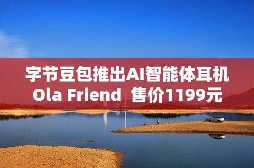 字节豆包推出AI智能体耳机Ola Friend  售价1199元