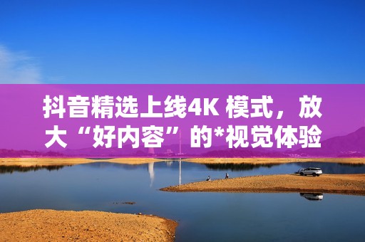 抖音精选上线4K 模式，放大“好内容”的*视觉体验