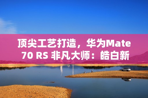 顶尖工艺打造，华为Mate 70 RS 非凡大师：皓白新姿定义高端巅峰美学