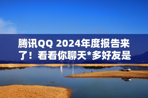 腾讯QQ 2024年度报告来了！看看你聊天*多好友是谁