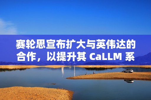 赛轮思宣布扩大与英伟达的合作，以提升其 CaLLM 系列语言模型的功能