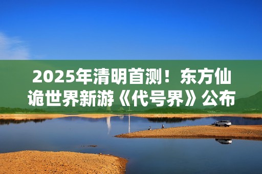 2025年清明首测！东方仙诡世界新游《代号界》公布研发近况
