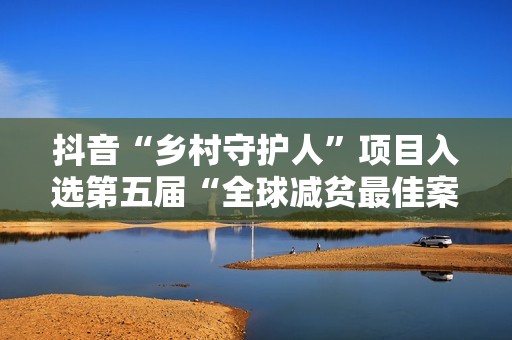 抖音“乡村守护人”项目入选第五届“全球减贫最佳案例”