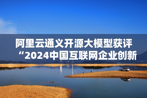 阿里云通义开源大模型获评“2024中国互联网企业创新发展典型案例”