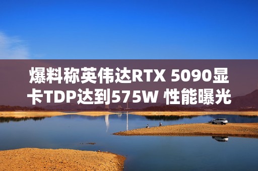 爆料称英伟达RTX 5090显卡TDP达到575W 性能曝光