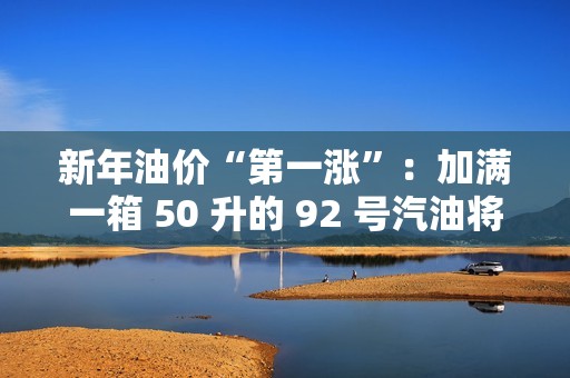 新年油价“第一涨”：加满一箱 50 升的 92 号汽油将多花 2.5 元左右