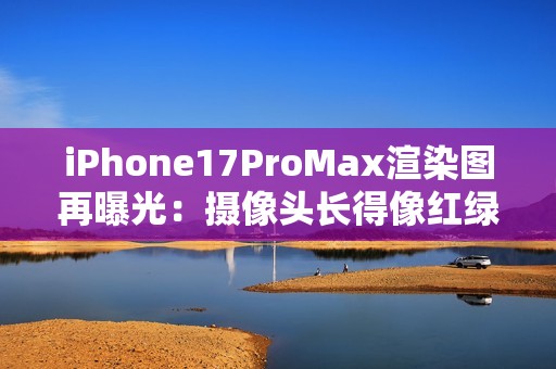 iPhone17ProMax渲染图再曝光：摄像头长得像红绿灯？