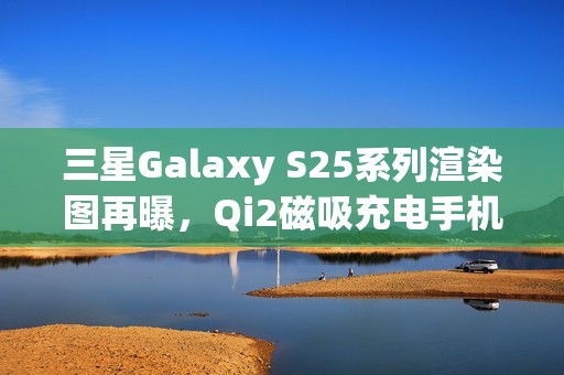 三星Galaxy S25系列渲染图再曝，Qi2磁吸充电手机壳亮相