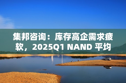 集邦咨询：库存高企需求疲软，2025Q1 NAND 平均合约价预测降 10~15%、DRAM 降 8~13%