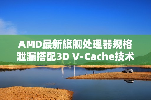 AMD最新旗舰处理器规格泄漏搭配3D V-Cache技术