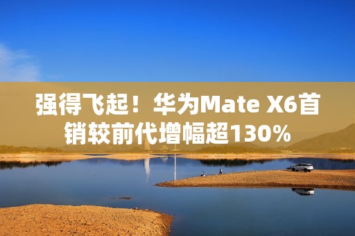 强得飞起！华为Mate X6首销较前代增幅超130%