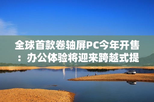 全球首款卷轴屏PC今年开售：办公体验将迎来跨越式提升