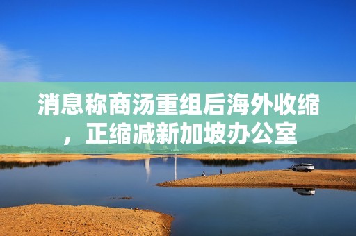 消息称商汤重组后海外收缩，正缩减新加坡办公室