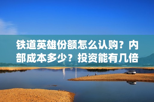 铁道英雄份额怎么认购？内部成本多少？投资能有几倍的回报率？(铁道英雄能投吗)