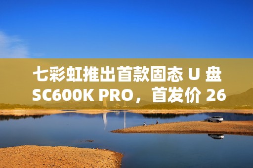 七彩虹推出首款固态 U 盘 SC600K PRO，首发价 269 元起