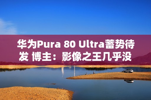 华为Pura 80 Ultra蓄势待发 博主：影像之王几乎没跑