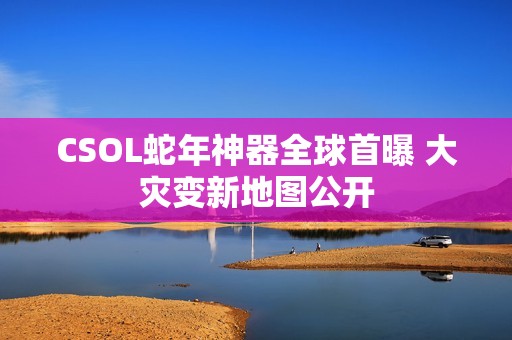 CSOL蛇年神器全球首曝 大灾变新地图公开