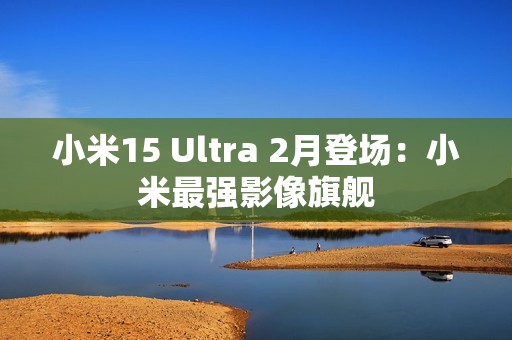 小米15 Ultra 2月登场：小米最强影像旗舰