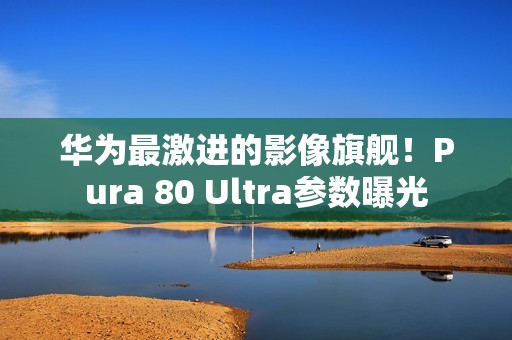 华为最激进的影像旗舰！Pura 80 Ultra参数曝光
