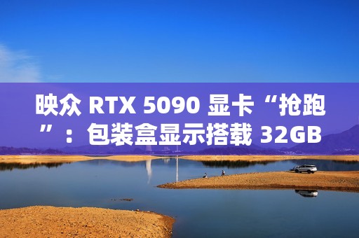映众 RTX 5090 显卡“抢跑”：包装盒显示搭载 32GB GDDR7 显存