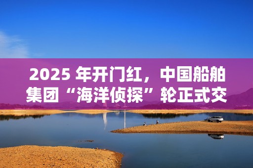 2025 年开门红，中国船舶集团“海洋侦探”轮正式交付