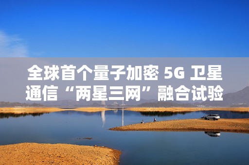 全球首个量子加密 5G 卫星通信“两星三网”融合试验完成