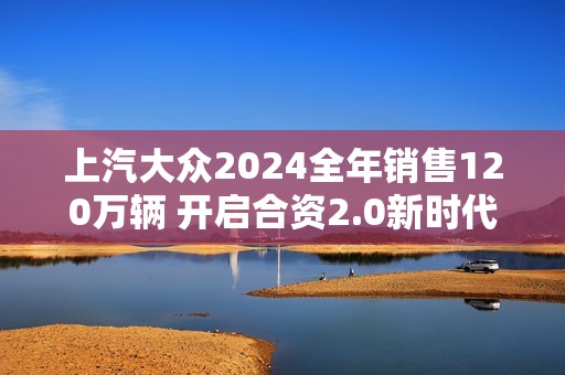 上汽大众2024全年销售120万辆 开启合资2.0新时代