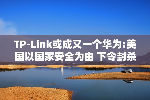 TP-Link或成又一个华为:美国以国家安全为由 下令封杀